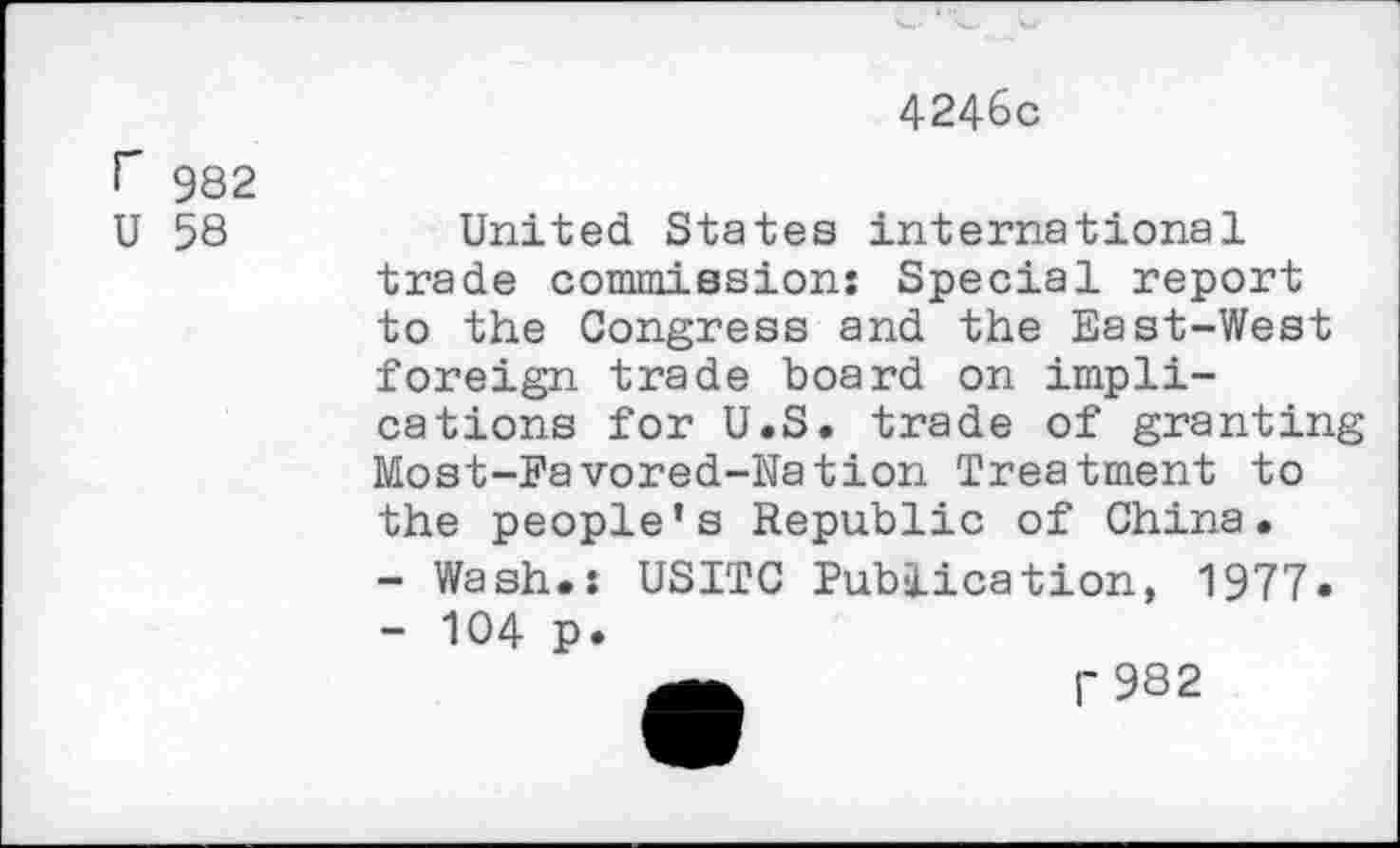 ﻿4246c
f 982
U 58
United States international trade commission: Special report to the Congress and the East-West foreign trade board on implications for U.S. trade of granting Most-Favored-Nation Treatment to the people’s Republic of China.
-	Wash.: USITC Publication, 1977»
-	104 p.
r 982